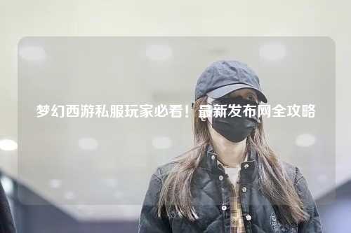 夢幻西游私服玩家必看！最新發布網全攻略