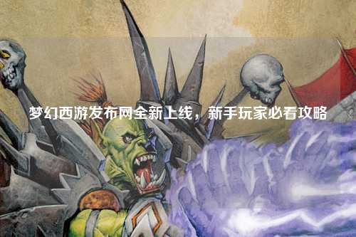 夢(mèng)幻西游發(fā)布網(wǎng)全新上線，新手玩家必看攻略